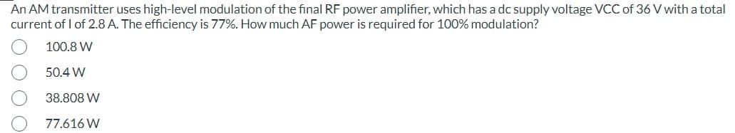 An AM transmitter uses high-level modulation of the final RF power amplifier, which has a dc supply voltage VCC of 36 V with a total
current of 1 of 2.8 A. The efficiency is 77%. How much AF power is required for 100% modulation?
100.8 W
50.4 W
38.808 W
77.616 W
O O