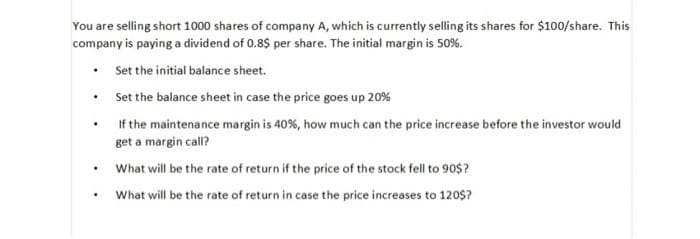You are selling short 1000 shares of company A, which is currently selling its shares for $100/share. This
company is paying a dividend of 0.8$ per share. The initial margin is 50%.
Set the initial balance sheet.
• Set the balance sheet in case the price goes up 20%
If the maintenance margin is 40%, how much can the price increase before the investor would
get a margin call?
What will be the rate of return if the price of the stock fell to 90$?
What will be the rate of return in case the price increases to 120$?
