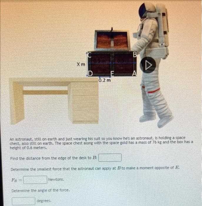 B
X m
0.2 m
An astronaut, still on earth and just wearing his suit so you know he's an astronaut, is holding a space
chest, also still on earth. The space chest along with the space gold has a mass of 76 kg and the box has a
height of 0.6 meters.
Find the distance from the edge of the desk to B:
Determine the smallest force that the astronaut can apply at B to make a moment opposite of E.
FB
Newtons.
Determine the angle of the force.
degrees.
