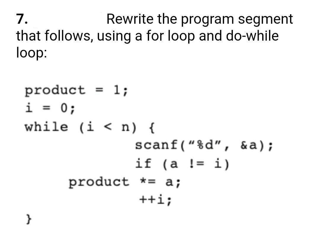 1.
Rewrite the program segment
that follows, using a for loop and do-while
loop:
= 1;
product
i = 0;
%3D
while (i < n) {
scanf(“%d", &a);
if (a != i)
%3D
product *= a;
++i;
}
