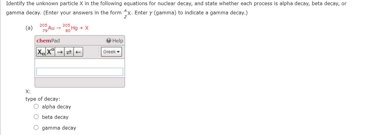 Identify the unknown particle X in the following equations for nuclear decay, and state whether each process is alpha decay, beta decay, or
gamma decay. (Enter your answers in the form 4x. Enter y (gamma) to indicate a gamma decay.)
205
Hg + X
80
205
(a)
79A
Au
chemPad
О Help
Greek -
X:
type of decay:
alpha decay
beta decay
O gamma decay

