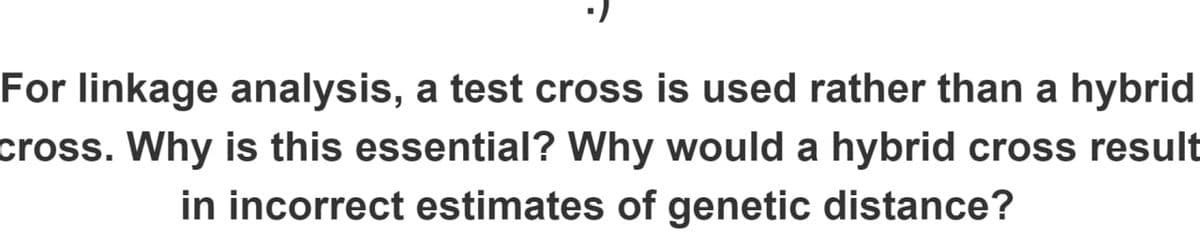For linkage analysis, a test cross is used rather than a hybrid
cross. Why is this essential? Why would a hybrid cross result
in incorrect estimates of genetic distance?