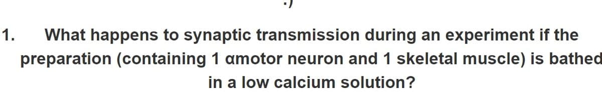 1. What happens to synaptic transmission during an experiment if the
preparation (containing 1 amotor neuron and 1 skeletal muscle) is bathed
in a low calcium solution?
