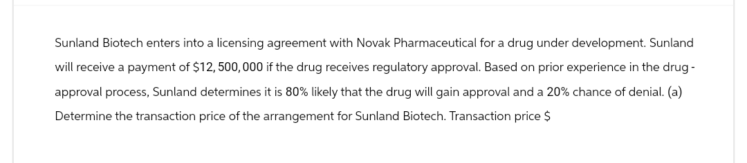 Sunland Biotech enters into a licensing agreement with Novak Pharmaceutical for a drug under development. Sunland
will receive a payment of $12,500,000 if the drug receives regulatory approval. Based on prior experience in the drug-
approval process, Sunland determines it is 80% likely that the drug will gain approval and a 20% chance of denial. (a)
Determine the transaction price of the arrangement for Sunland Biotech. Transaction price $