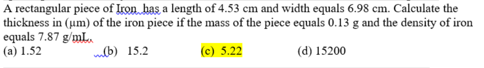 A rectangular piece of Iron has a length of 4.53 cm and width equals 6.98 cm. Calculate the
thickness in (um) of the iron piece if the mass of the piece equals 0.13 g and the density of iron
equals 7.87 g/mL.
(а) 1.52
mlb) 15.2
(с) 5.22
(d) 15200

