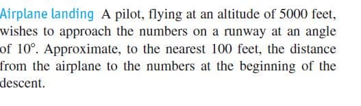 Airplane landing A pilot, flying at an altitude of 5000 feet,
wishes to approach the numbers on a runway at an angle
of 10°. Approximate, to the nearest 100 feet, the distance
from the airplane to the numbers at the beginning of the
descent.
