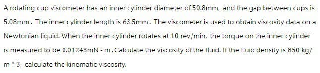 A rotating cup viscometer has an inner cylinder diameter of 50.8mm, and the gap between cups is
5.08mm. The inner cylinder length is 63.5mm. The viscometer is used to obtain viscosity data on a
Newtonian liquid. When the inner cylinder rotates at 10 rev/min, the torque on the inner cylinder
is measured to be 0.01243mN - m. Calculate the viscosity of the fluid. If the fluid density is 850 kg/
m^3, calculate the kinematic viscosity.