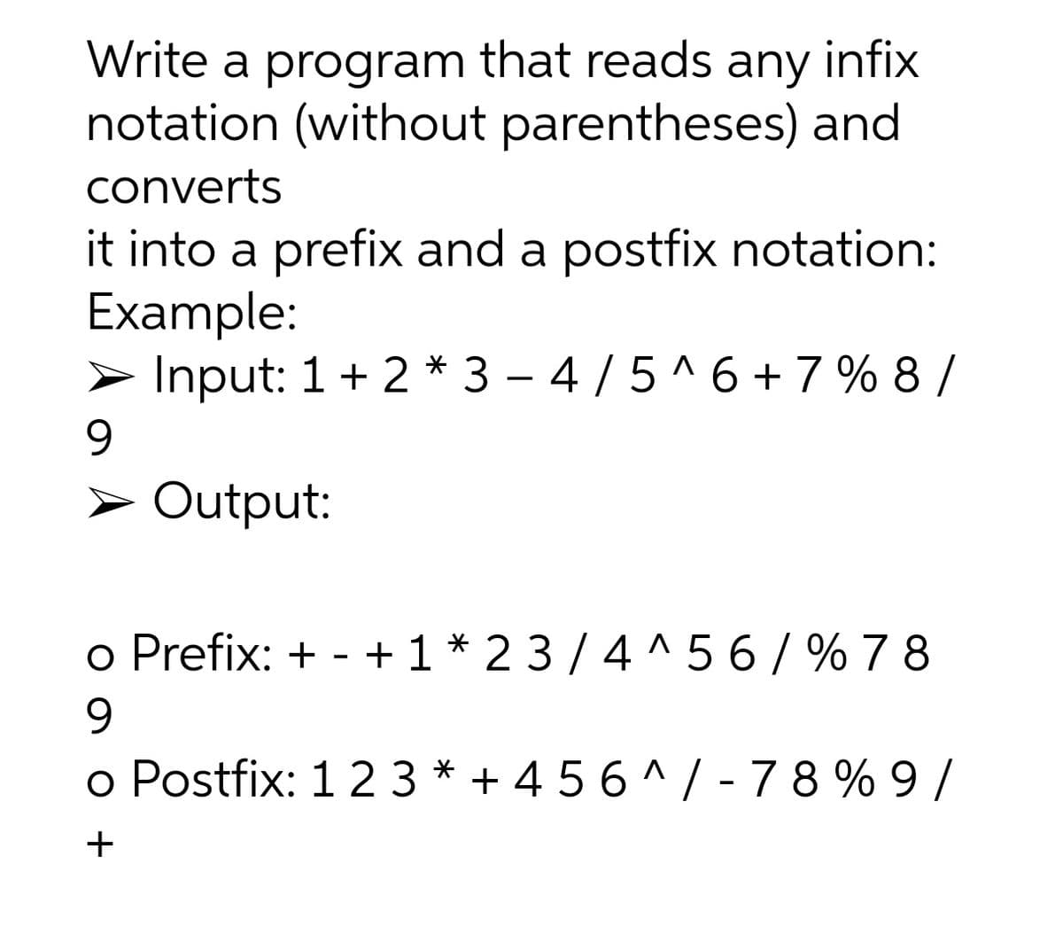 Write a program that reads any infix
notation (without parentheses) and
converts
it into a prefix and a postfix notation:
Example:
> Input: 1+ 2 * 3 – 4 /5 ^ 6 + 7 % 8 /
9.
> Output:
o Prefix: + -
+ 1* 23 /4 ^ 5 6/ % 7 8
9.
o Postfix: 12 3 * + 4 5 6 ^/ -78 % 9/
+
