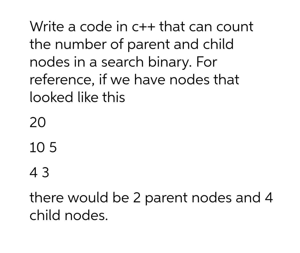 Write a code in c++ that can count
the number of parent and child
nodes in a search binary. For
reference, if we have nodes that
looked like this
20
10 5
43
there would be 2 parent nodes and 4
child nodes.
