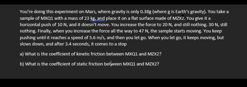 You're doing this experiment on Mars, where gravity is only 0.38g (where g is Earth's gravity). You take a
sample of MXQ1 with a mass of 23 kg, and place it on a flat surface made of MZX2. You give it a
horizontal push of 10 N, and it doesn't move. You increase the force to 20 N, and still nothing. 30 N, still
nothing. Finally, when you increase the force all the way to 47 N, the sample starts moving. You keep
pushing until it reaches a speed of 5.6 m/s, and then you let go. When you let go, it keeps moving, but
slows down, and after 3.4 seconds, it comes to a stop
a) What is the coefficient of kinetic friction between MXQ1 and MZX2?
b) What is the coefficient of static friction between MXQ1 and MZX2?
