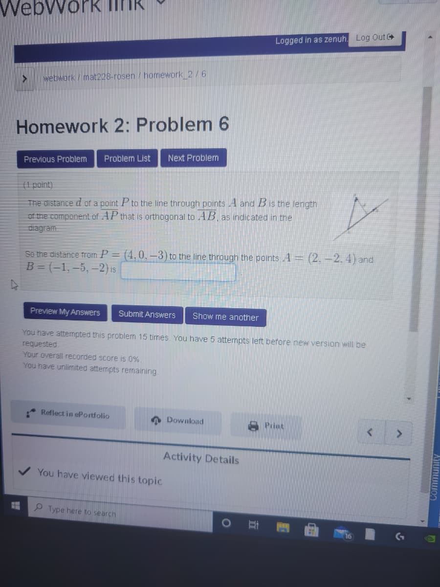 Logged in as zenuh. Log Out
webwork / mat228-rosen / homework 2/6
Homework 2: Problem 6
Problem List
Next Problem
Previous Problem
(1 point).
The distance d of a point P to the line through points A and Bis the length
of the component of AP that is orthogonal to AB, as indicated in the
diagram.
So the distance from P = (4,0, –3) to the line through the points A= (2. –2. 4) and
B = (-1, –5, –2) is
Preview My Answers
Submit Answers
Show me another
You have attempted this problem 15 times. You have 5 attempts left before new version will be
requested
Your overall recorded score is 0%.
You have unlimnited attempts remaining.
Reflect in ePortfolio
Download
Print
Activity Details
You have viewed this topic
P Type here to search
立
Community
