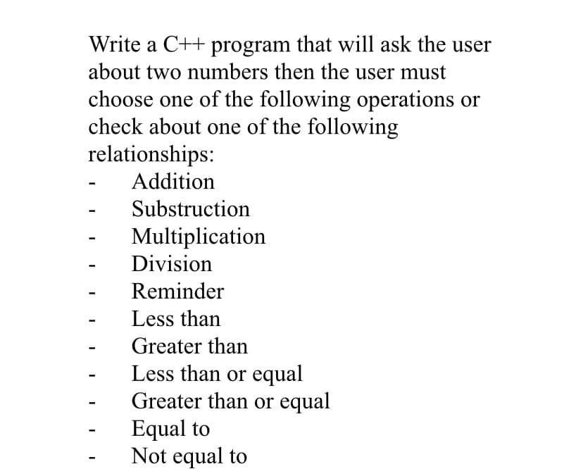 Write a C++ program that will ask the user
about two numbers then the user must
choose one of the following operations or
check about one of the following
relationships:
Addition
I
I
I
I
I
Substruction
Multiplication
Division
Reminder
Less than
Greater than
Less than or equal
Greater than or equal
Equal to
Not equal to
