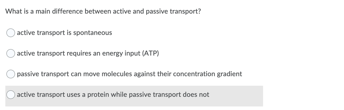 What is a main difference between active and passive transport?
active transport is spontaneous
active transport requires an energy input (ATP)
passive transport can move molecules against their concentration gradient
active transport uses a protein while passive transport does not

