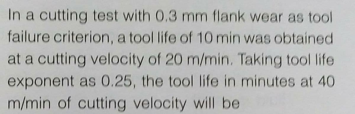 In a cutting test with 0.3 mm flank wear as tool
failure criterion, a tool life of 10 min was obtained
at a cutting velocity of 20 m/min. Taking tool life
exponent as 0.25, the tool life in minutes at 40
m/min of cutting velocity will be
