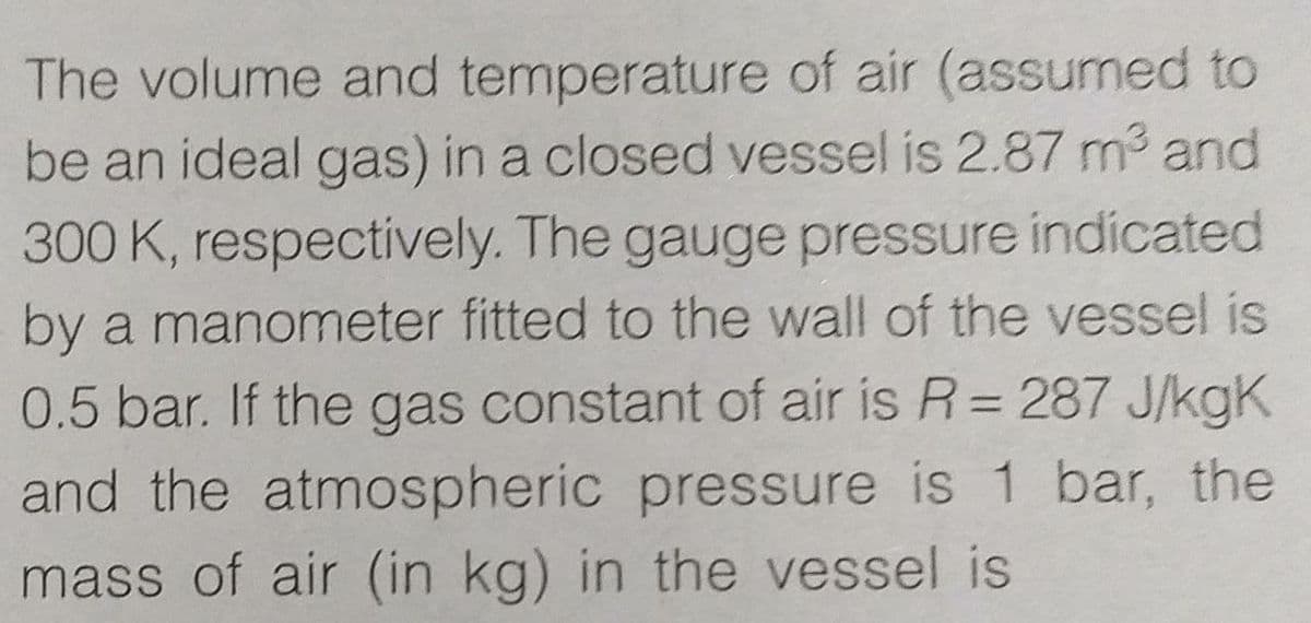 The volume and temperature of air (assumned to
be an ideal gas) in a closed vessel is 2.87 m3 and
300 K, respectively. The gauge pressure indicated
by a manometer fitted to the wall of the vessel is
0.5 bar. If the gas constant of air is R= 287 J/kgK
%3D
and the atmospheric pressure is 1 bar, the
mass of air (in kg) in the vessel is
