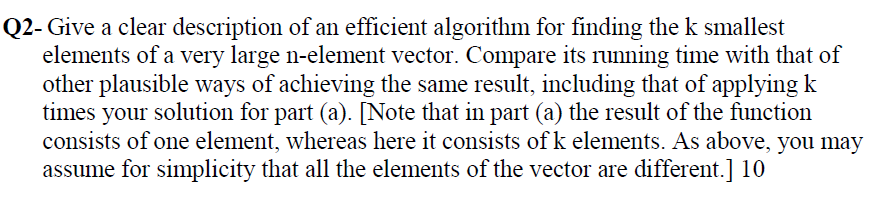 Q2- Give a clear description of an efficient algorithm for finding the k smallest
elements of a very large n-element vector. Compare its running time with that of
other plausible ways of achieving the same result, including that of applying k
times your solution for part (a). [Note that in part (a) the result of the function
consists of one element, whereas here it consists of k elements. As above, you may
assume for simplicity that all the elements of the vector are different.] 10
