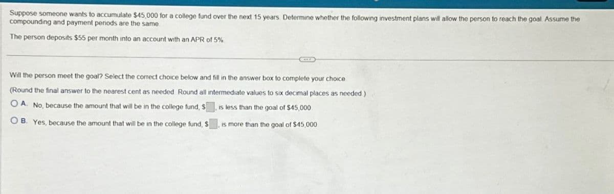 Suppose someone wants to accumulate $45,000 for a college fund over the next 15 years. Determine whether the following investment plans will allow the person to reach the goal Assume the
compounding and payment periods are the same
The person deposits $55 per month into an account with an APR of 5%
Will the person meet the goal? Select the correct choice below and fill in the answer box to complete your choice
(Round the final answer to the nearest cent as needed Round all intermediate values to six decimal places as needed)
OA. No, because the amount that will be in the college fund, S
OB. Yes, because the amount that will be in the college fund, S
, is less than the goal of $45,000
, is more than the goal of $45,000