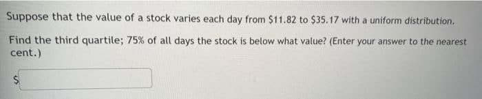 Suppose that the value of a stock varies each day from $11.82 to $35.17 with a uniform distribution.
Find the third quartile; 75% of all days the stock is below what value? (Enter your answer to the nearest
cent.)