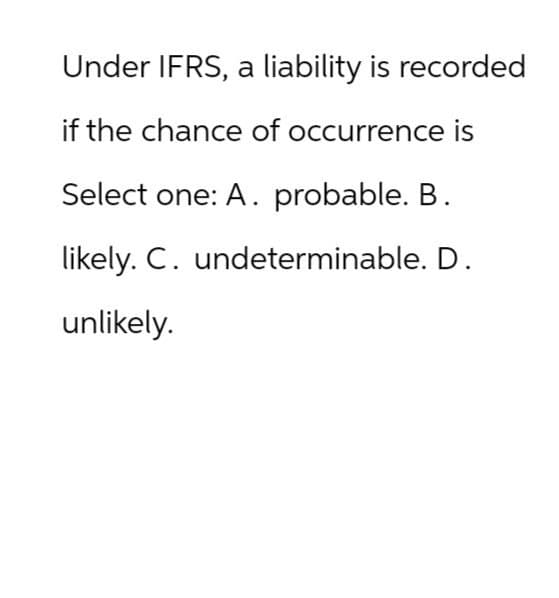 Under IFRS, a liability is recorded
if the chance of occurrence is
Select one: A. probable. B.
likely. C. undeterminable. D.
unlikely.