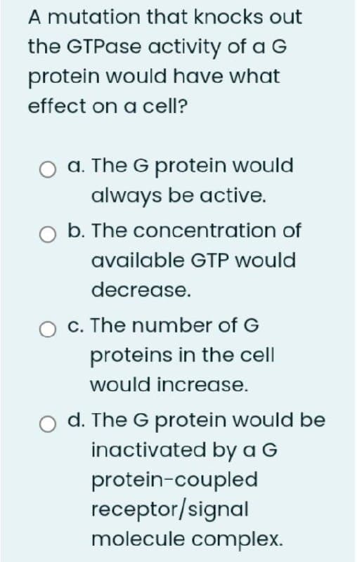 A mutation that knocks out
the GTPase activity of a G
protein would have what
effect on a cell?
a. The G protein would
always be active.
O b. The concentration of
available GTP would
decrease.
c. The number of G
proteins in the cell
would increase.
o d. The G protein would be
inactivated by a G
protein-coupled
receptor/signal
molecule complex.
