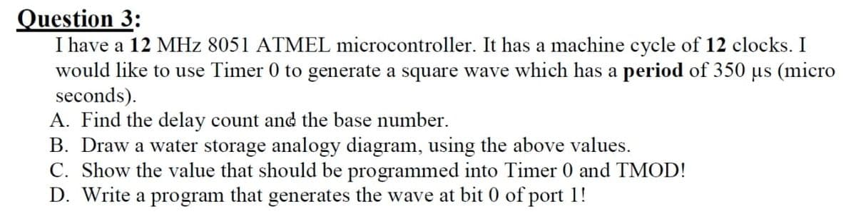 Question 3:
I have a 12 MHz 8051 ATMEL microcontroller. It has a machine cycle of 12 clocks. I
would like to use Timer 0 to generate a square wave which has a period of 350 µs (micro
seconds).
A. Find the delay count and the base number.
B. Draw a water storage analogy diagram, using the above values.
C. Show the value that should be programmed into Timer 0 and TMOD!
D. Write a program that generates the wave at bit 0 of port 1!