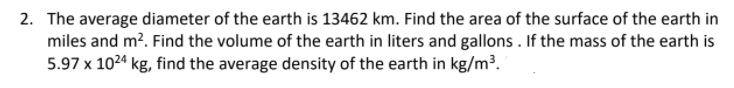 2. The average diameter of the earth is 13462 km. Find the area of the surface of the earth in
miles and m?. Find the volume of the earth in liters and gallons . If the mass of the earth is
5.97 x 1024 kg, find the average density of the earth in kg/m³.
