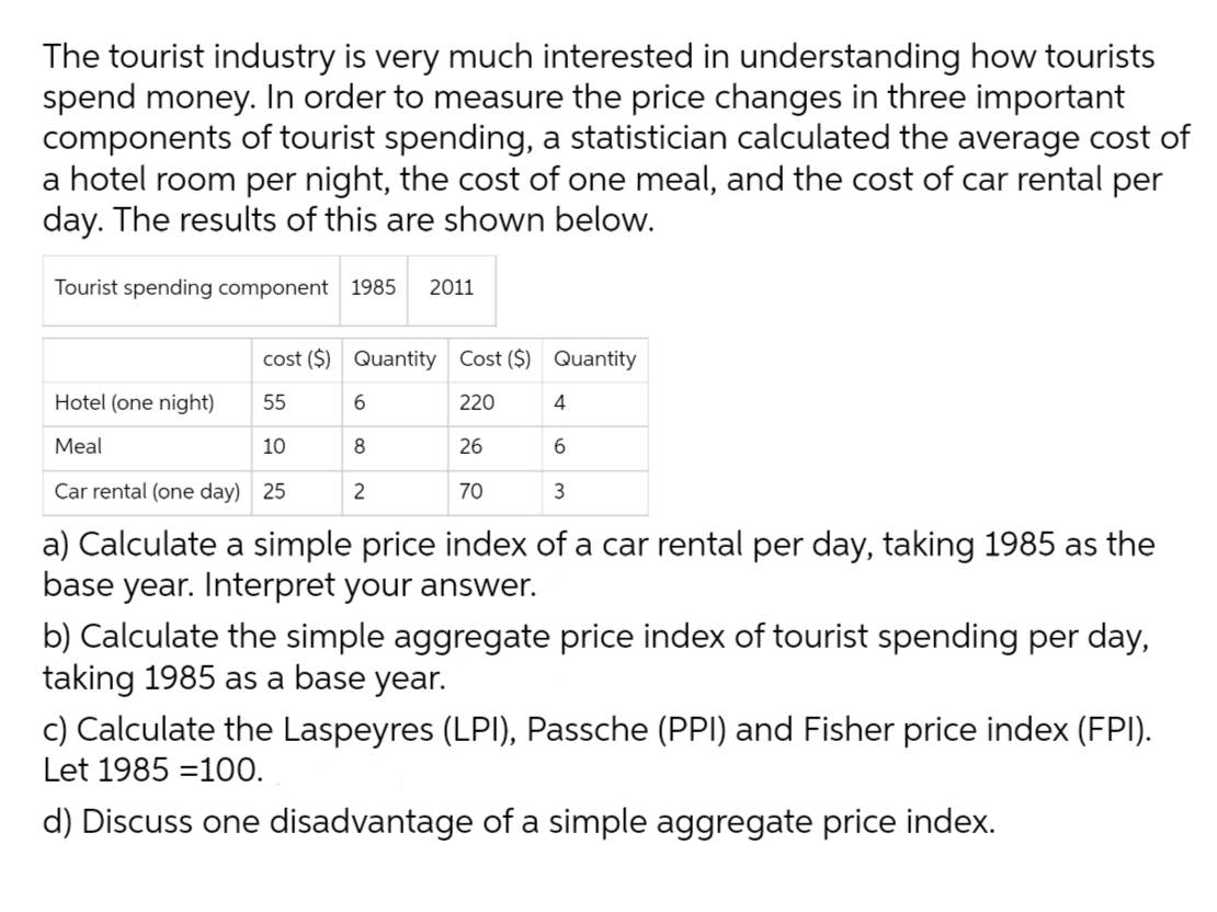 The tourist industry is very much interested in understanding how tourists
spend money. In order to measure the price changes in three important
components of tourist spending, a statistician calculated the average cost of
a hotel room per night, the cost of one meal, and the cost of car rental per
day. The results of this are shown below.
Tourist spending component 1985 2011
cost ($) Quantity Cost ($) Quantity
Hotel (one night)
55
220
Meal
10
26
Car rental (one day) 25
70
3
a) Calculate a simple price index of a car rental per day, taking 1985 as the
base year. Interpret your answer.
6
8
2
4
6
b) Calculate the simple aggregate price index of tourist spending per day,
taking 1985 as a base year.
c) Calculate the Laspeyres (LPI), Passche (PPI) and Fisher price index (FPI).
Let 1985 -100.
d) Discuss one disadvantage of a simple aggregate price index.