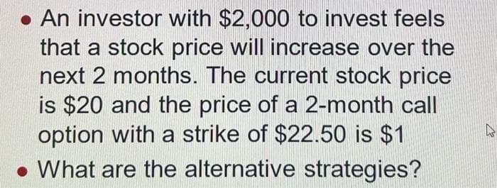 • An investor with $2,000 to invest feels
that a stock price will increase over the
next 2 months. The current stock price
is $20 and the price of a 2-month call
option with a strike of $22.50 is $1
What are the alternative strategies?
A