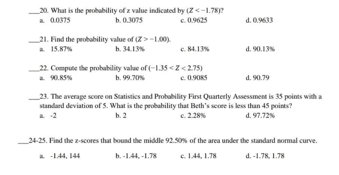20. What is the probability of z value indicated by (Z <-1.78)?
a. 0.0375
b. 0.3075
c. 0.9625
d. 0.9633
21. Find the probability value of (Z > -1.00).
a. 15.87%
b. 34.13%
c. 84.13%
d. 90.13%
22. Compute the probability value of (-1.35 <Z <2.75)
a. 90.85%
b. 99.70%
c. 0.9085
d. 90.79
23. The average score on Statistics and Probability First Quarterly Assessment is 35 points with a
standard deviation of 5. What is the probability that Beth's score is less than 45 points?
a. -2
b. 2
c. 2.28%
d. 97.72%
24-25. Find the z-scores that bound the middle 92.50% of the area under the standard normal curve.
a. -1.44, 144
b. -1.44, -1.78
c. 1.44, 1.78
d. -1.78, 1.78