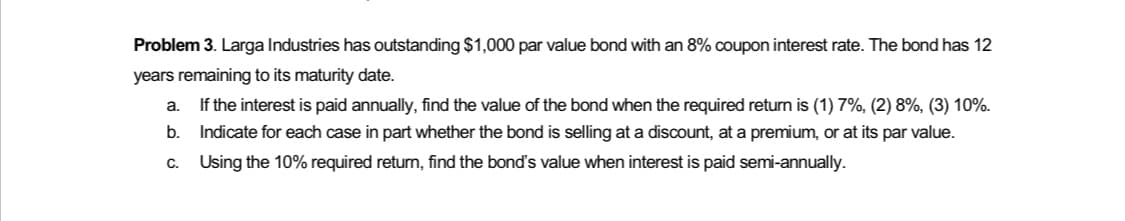 Problem 3. Larga Industries has outstanding $1,000 par value bond with an 8% coupon interest rate. The bond has 12
years remaining to its maturity date.
a.
If the interest is paid annually, find the value of the bond when the required return is (1) 7%, (2) 8%, (3) 10%.
Indicate for each case in part whether the bond is selling at a discount, at a premium, or at its par value.
c. Using the 10% required return, find the bond's value when interest is paid semi-annually.
b.