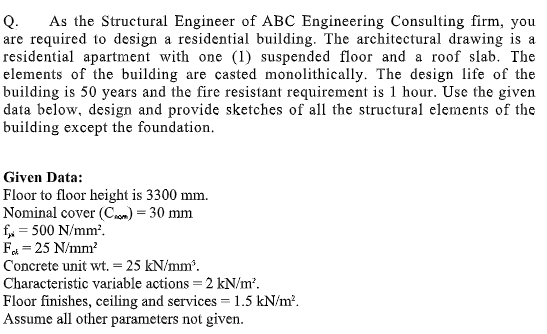 Q.
As the Structural Engineer of ABC Engineering Consulting firm, you
are required to design a residential building. The architectural drawing is a
residential apartment with one (1) suspended floor and a roof slab. The
elements of the building are casted monolithically. The design life of the
building is 50 years and the fire resistant requirement is 1 hour. Use the given
data below, design and provide sketches of all the structural elements of the
building except the foundation.
Given Data:
Floor to floor height is 3300 mm.
Nominal cover (Cm) = 30 mm
f, = 500 N/mm.
Fa = 25 N/mm?
Concrete unit wt. = 25 kN/mm.
Characteristic variable actions = 2 kN/m.
Floor finishes, ceiling and services = 1.5 kN/m?.
Assume all other parameters not given.
