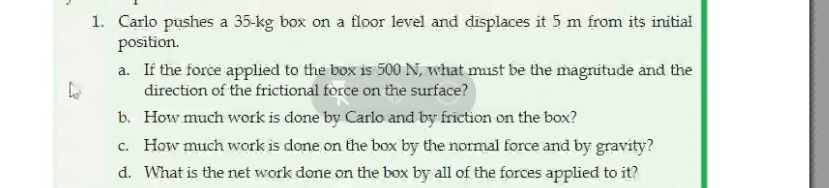 1. Carlo pushes a 35-kg box on a flor level and displaces it 5 m from its initial
position.
a. If the force applied to the box is 500 N, what must be the magnitude and the
direction of the frictional force on the surface?
b. How much work is done by Carlo and by friction on the box?
c. How much work is done on the box by the normai force and by gravity?
d. What is the net work done on the box by all of the forces applied to it?
