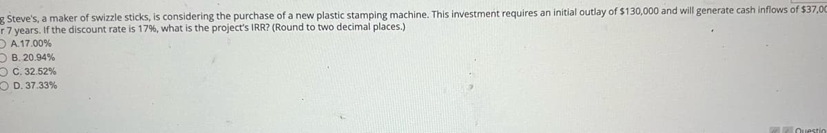 g Steve's, a maker of swizzle sticks, is considering the purchase of a new plastic stamping machine. This investment requires an initial outlay of $130,000 and will generate cash inflows of $37,0C
r 7 years. If the discount rate is 17%, what is the project's IRR? (Round to two decimal places.)
OA.17.00%
B. 20.94%
OC. 32.52%
OD. 37.33%
Questio