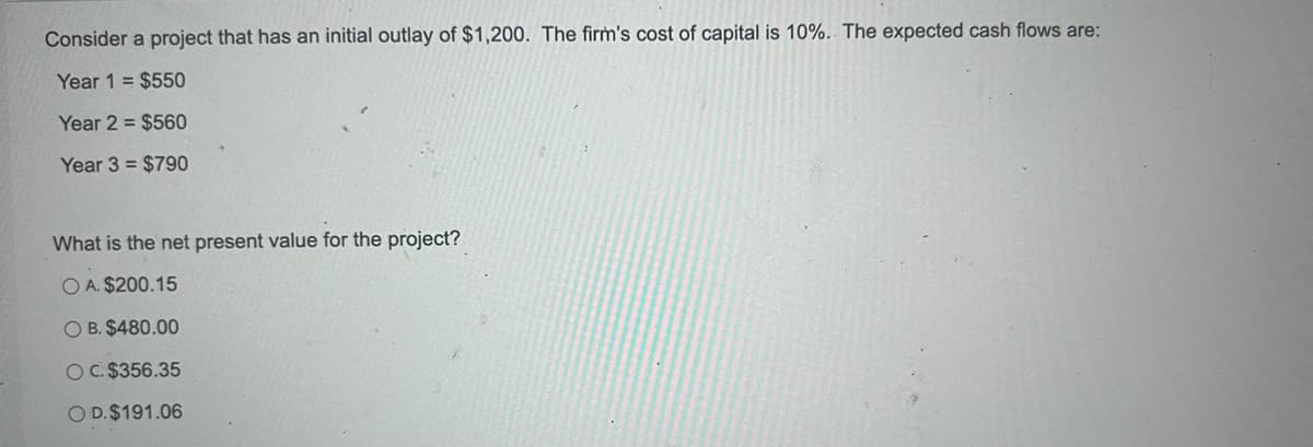 Consider a project that has an initial outlay of $1,200. The firm's cost of capital is 10%. The expected cash flows are:
Year 1 = $550
Year 2= $560
Year 3 = $790
What is the net present value for the project?
OA. $200.15
OB. $480.00
OC. $356.35
O D. $191.06