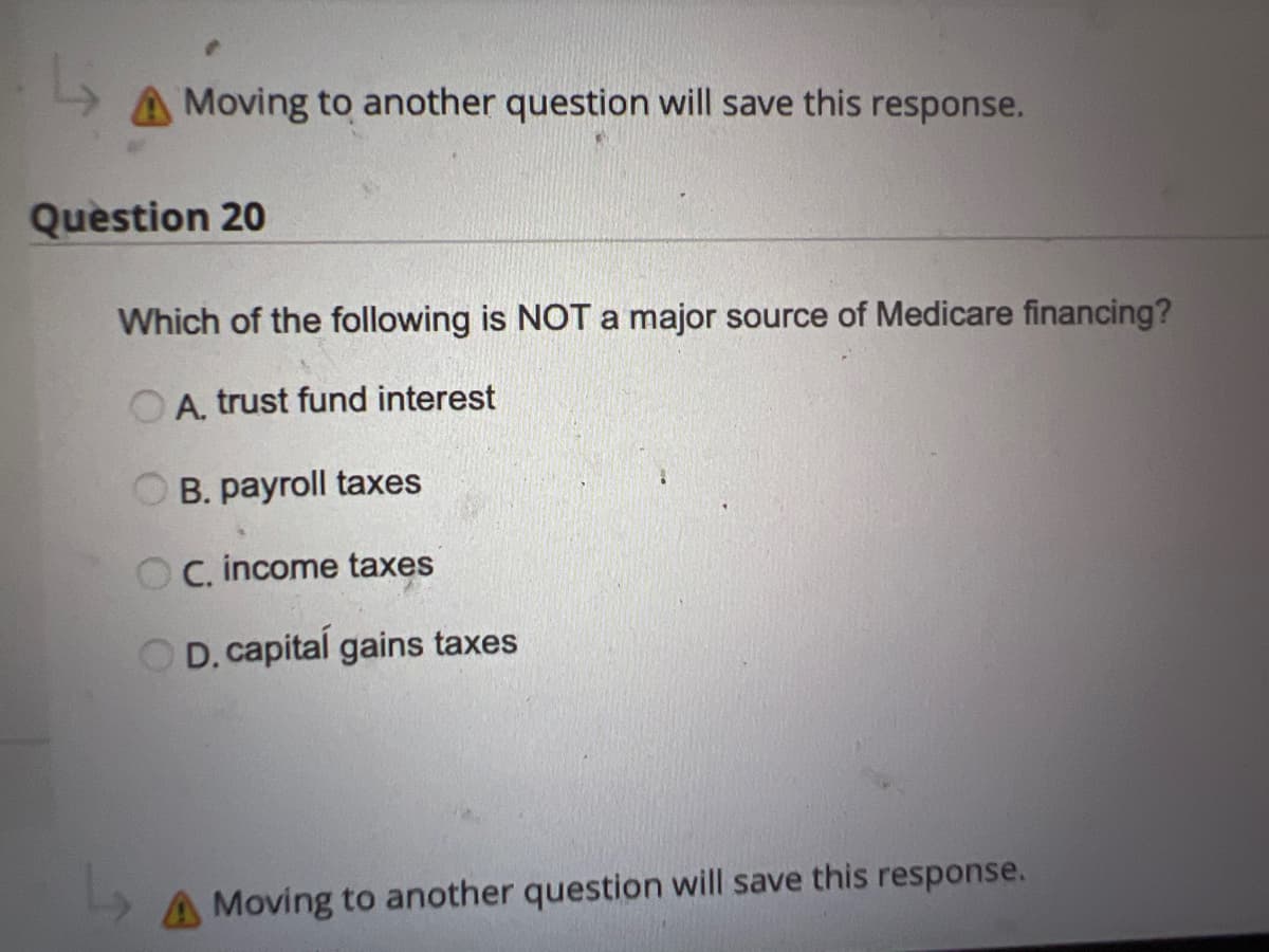 A Moving to another question will save this response.
Question 20
Which of the following is NOT a major source of Medicare financing?
A. trust fund interest
B. payroll taxes
C. income taxes
D. capital gains taxes
A Moving to another question will save this response.