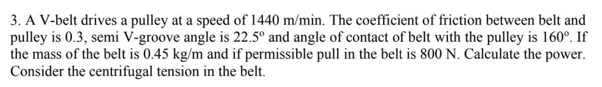 3. A V-belt drives a pulley at a speed of 1440 m/min. The coefficient of friction between belt and
pulley is 0.3, semi V-groove angle is 22.5° and angle of contact of belt with the pulley is 160°. If
the mass of the belt is 0.45 kg/m and if permissible pull in the belt is 800 N. Calculate the power.
Consider the centrifugal tension in the belt.
