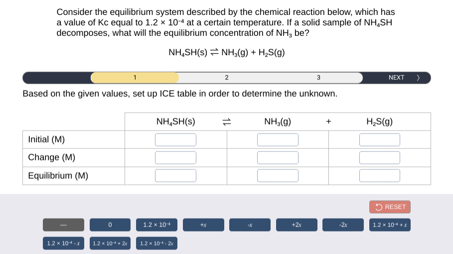 Consider the equilibrium system described by the chemical reaction below, which has
a value of Kc equal to 1.2 x 10-4 at a certain temperature. If a solid sample of NH,SH
decomposes, what will the equilibrium concentration of NH3 be?
NH,SH(s) = NH;(g) + H2S(g)
1
2
3
NEXT >
Based on the given values, set up ICE table in order to determine the unknown.
NH,SH(s)
NH3(g)
H,S(g)
Initial (M)
Change (M)
Equilibrium (M)
5 RESET
1.2 x 10-4
+2r
-2r
1.2 x 10-4 + X
1.2 x 10-4 - x
1.2 x 104+ 2r
1.2 x 104- 2r
1L
