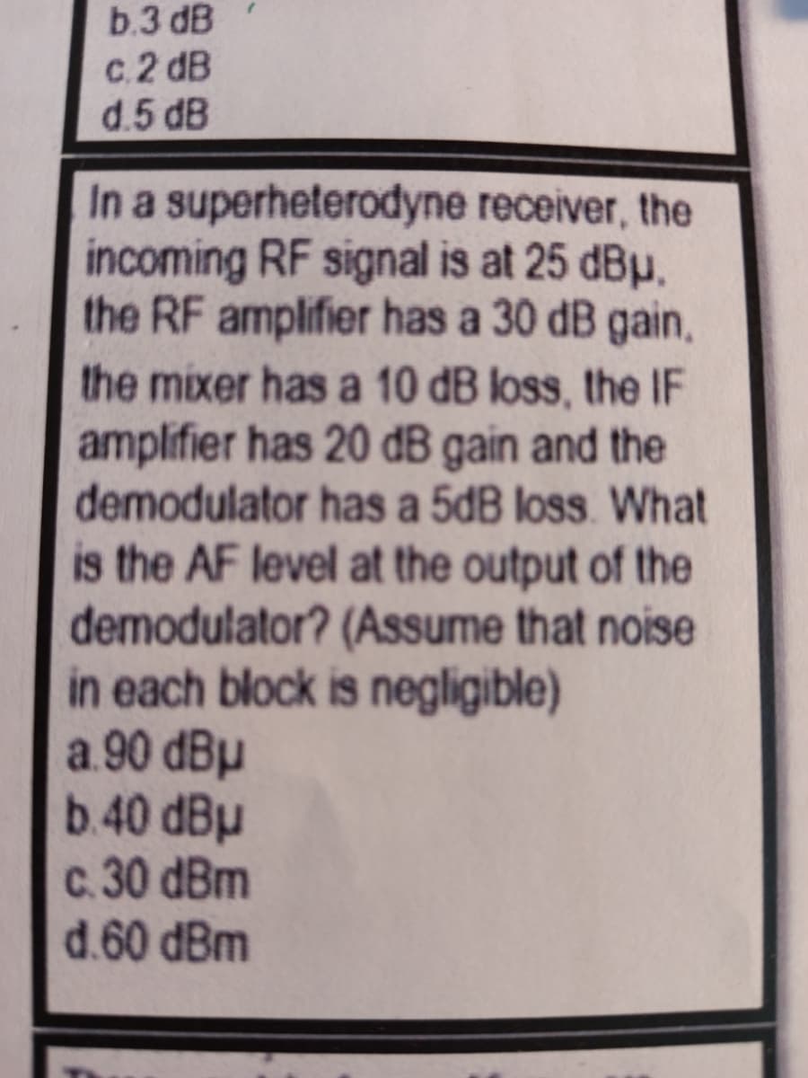 b.3 dB
c.2 dB
d.5 dB
In a superheterodyne receiver, the
incoming RF signal is at 25 dBµ.
the RF amplifier has a 30 dB gain,
the mixer has a 10 dB loss, the IF
amplifier has 20 dB gain and the
demodulator has a 5dB loss. What
is the AF level at the output of the
demodulator? (Assume that noise
in each block is negligible)
a.90 dBµ
b.40 dBµ
c. 30 dBm
d.60 dBm