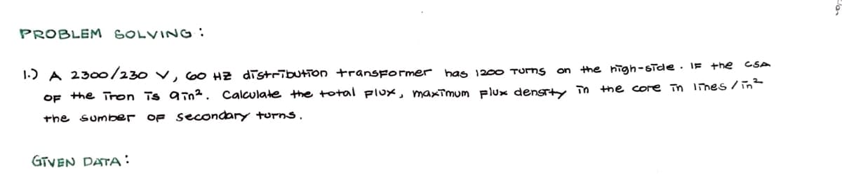 PROBLEM SOLVING:
1.) A 2300/230 V, 60 HZ distribution transformer has 1200 TURNS on the high-side. If the
CSA
the core in lines / in ²
of the Tron is ain². Calculate the total Flux, maximum Flux density in
the sumber OF Secondary turns.
GTVEN DATA: