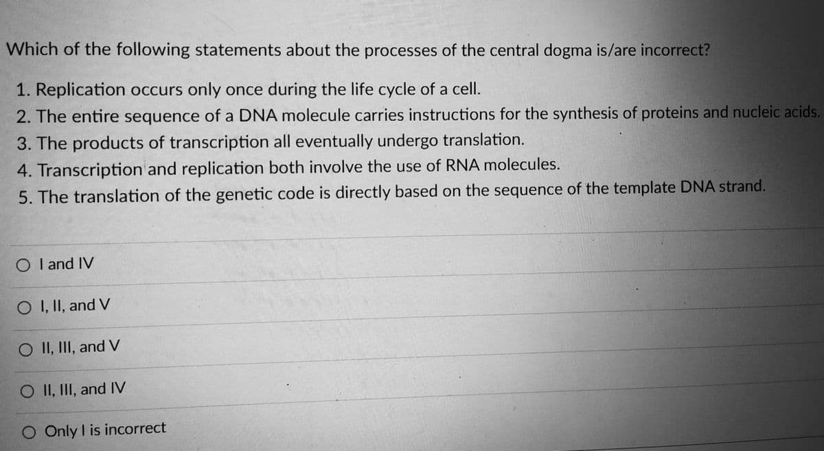 Which of the following statements about the processes of the central dogma is/are incorrect?
1. Replication occurs only once during the life cycle of a cell.
2. The entire sequence of a DNA molecule carries instructions for the synthesis of proteins and nucleic acids.
3. The products of transcription all eventually undergo translation.
UNFUETUD
4. Transcription and replication both involve the use of RNA molecules.
5. The translation of the genetic code is directly based on the sequence of the template DNA strand.
O I and IV
O I, II, and V
O II, III, and V
O II, III, and IV
Only I is incorrect