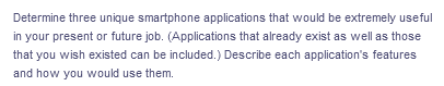 Determine three unique smartphone applications that would be extremely useful
in your present or future job. (Applications that already exist as well as those
that you wish existed can be included.) Describe each application's features
and how you would use them.
