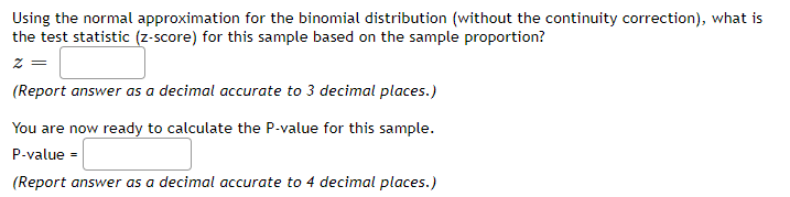 Using the normal approximation for the binomial distribution (without the continuity correction), what is
the test statistic (z-score) for this sample based on the sample proportion?
z =
(Report answer as a decimal accurate to 3 decimal places.)
You are now ready to calculate the P-value for this sample.
P-value =
(Report answer as a decimal accurate to 4 decimal places.)