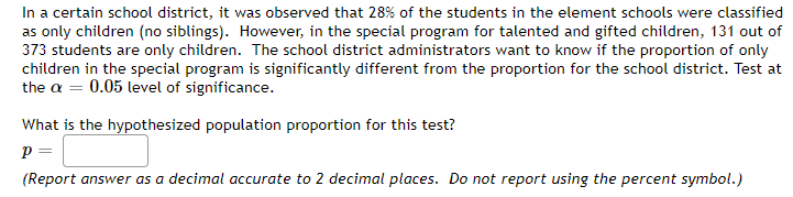 In a certain school district, it was observed that 28% of the students in the element schools were classified
as only children (no siblings). However, in the special program for talented and gifted children, 131 out of
373 students are only children. The school district administrators want to know if the proportion of only
children in the special program is significantly different from the proportion for the school district. Test at
the a = 0.05 level of significance.
What is the hypothesized population proportion for this test?
P =
(Report answer as a decimal accurate to 2 decimal places. Do not report using the percent symbol.)
