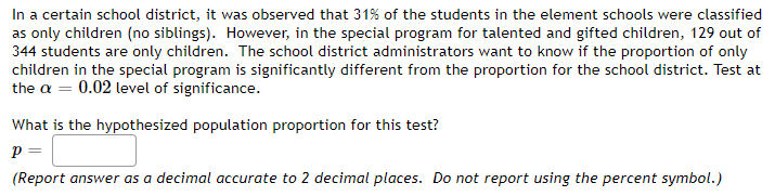 In a certain school district, it was observed that 31% of the students in the element schools were classified
as only children (no siblings). However, in the special program for talented and gifted children, 129 out of
344 students are only children. The school district administrators want to know if the proportion of only
children in the special program is significantly different from the proportion for the school district. Test at
the a = 0.02 level of significance.
What is the hypothesized population proportion for this test?
p =
(Report answer as a decimal accurate to 2 decimal places. Do not report using the percent symbol.)