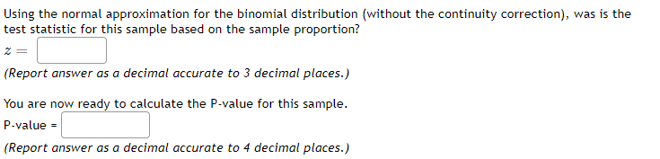Using the normal approximation for the binomial distribution (without the continuity correction), was is the
test statistic for this sample based on the sample proportion?
z =
(Report answer as a decimal accurate to 3 decimal places.)
You are now ready to calculate the P-value for this sample.
P-value =
(Report answer as a decimal accurate to 4 decimal places.)