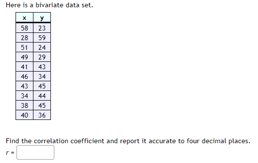 Here is a bivariate data set.
X
y
58 23
r =
5181811149414538140
2522*****8
28
49
38
59
40
24
29
46 34
43
45
44
45
36
Find the correlation coefficient and report it accurate to four decimal places.