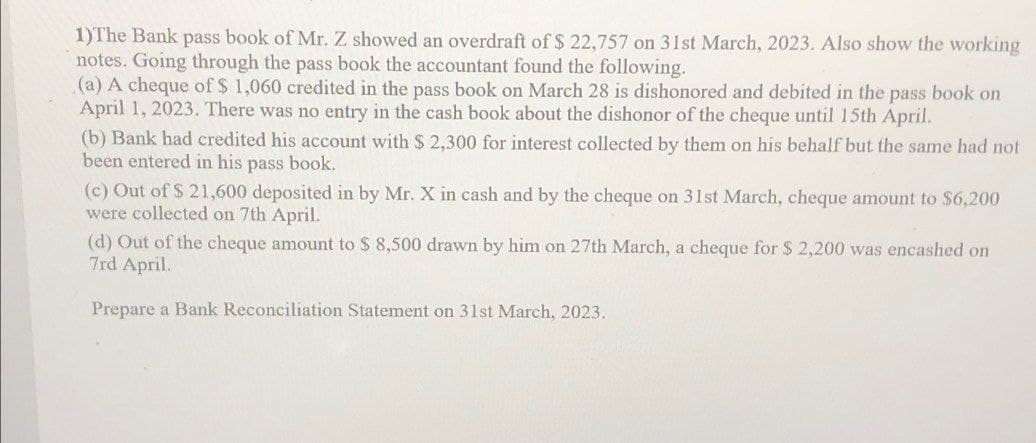 1)The Bank pass book of Mr. Z showed an overdraft of $ 22,757 on 31st March, 2023. Also show the working
notes. Going through the pass book the accountant found the following.
(a) A cheque of $ 1,060 credited in the pass book on March 28 is dishonored and debited in the pass book on
April 1, 2023. There was no entry in the cash book about the dishonor of the cheque until 15th April.
(b) Bank had credited his account with $ 2,300 for interest collected by them on his behalf but the same had not
been entered in his pass book.
(c) Out of $ 21,600 deposited in by Mr. X in cash and by the cheque on 31st March, cheque amount to $6,200
were collected on 7th April.
(d) Out of the cheque amount to $ 8,500 drawn by him on 27th March, a cheque for $ 2,200 was encashed on
7rd April.
Prepare a Bank Reconciliation Statement on 31st March, 2023.