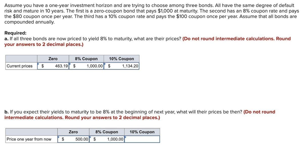 Assume you have a one-year investment horizon and are trying to choose among three bonds. All have the same degree of default
risk and mature in 10 years. The first is a zero-coupon bond that pays $1,000 at maturity. The second has an 8% coupon rate and pays
the $80 coupon once per year. The third has a 10% coupon rate and pays the $100 coupon once per year. Assume that all bonds are
compounded annually.
Required:
a. If all three bonds are now priced to yield 8% to maturity, what are their prices? (Do not round intermediate calculations. Round
your answers to 2 decimal places.)
Zero
Current prices
$
8% Coupon
463.19 $
10% Coupon
1,000.00 $
1,134.20
b. If you expect their yields to maturity to be 8% at the beginning of next year, what will their prices be then? (Do not round
intermediate calculations. Round your answers to 2 decimal places.)
Zero
8% Coupon
Price one year from now
$
500.00
$
1,000.00
10% Coupon