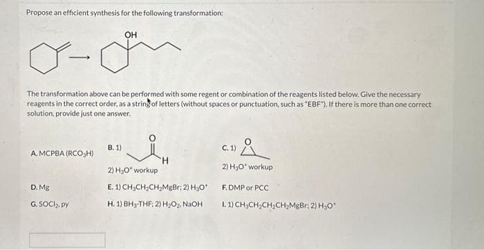 Propose an efficient synthesis for the following transformation:
OH
Y-
The transformation above can be performed with some regent or combination of the reagents listed below. Give the necessary
reagents in the correct order, as a string of letters (without spaces or punctuation, such as "EBF"). If there is more than one correct
solution, provide just one answer.
A. MCPBA (RCOH)
D. Mg
G. SOCI₂, py
B. 1)
2) H₂O* workup
E. 1) CH-CH₂CH₂MgBr; 2) H₂O*
H. 1) BH3-THF: 2) H₂O₂, NaOH
Å
2) H₂O* workup
C. 1)
F.DMP or PCC
1. 1) CH3CH₂CH₂CH₂MgBr; 2) H₂O*