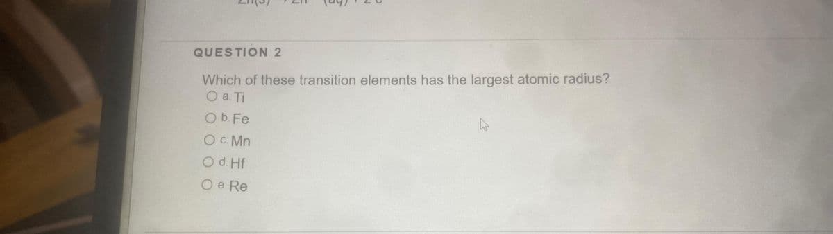 QUESTION 2
Which of these transition elements has the largest atomic radius?
O a. Ti
O b. Fe
O C. Mn
O d. Hf
O e. Re